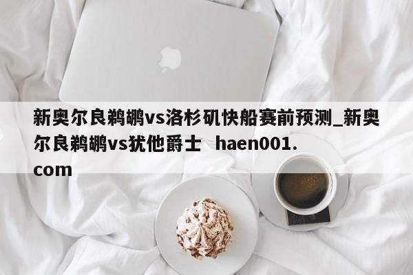 新奥尔良鹈鹕vs洛杉矶快船赛前预测_新奥尔良鹈鹕vs犹他爵士  haen001.com