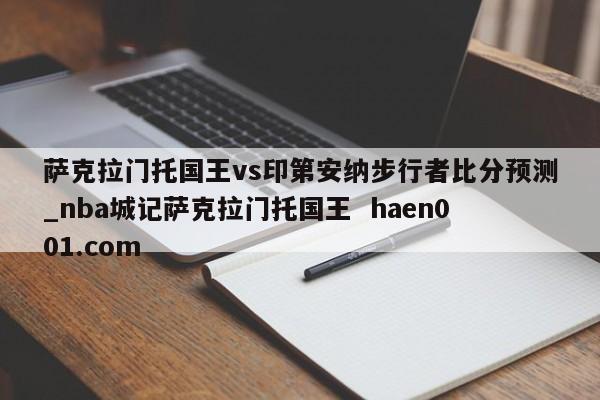 萨克拉门托国王vs印第安纳步行者比分预测_nba城记萨克拉门托国王  haen001.com
