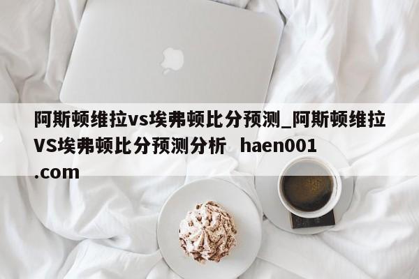 阿斯顿维拉vs埃弗顿比分预测_阿斯顿维拉VS埃弗顿比分预测分析  haen001.com