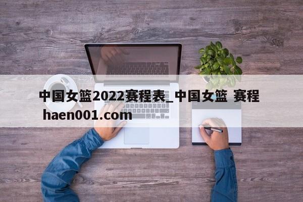 中国女篮2022赛程表_中国女篮 赛程  haen001.com