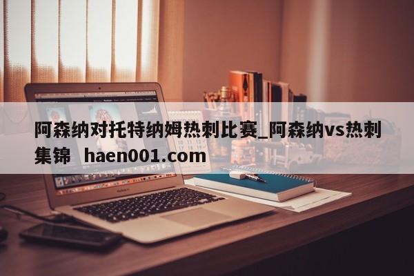 阿森纳对托特纳姆热刺比赛_阿森纳vs热刺集锦 haen001.com