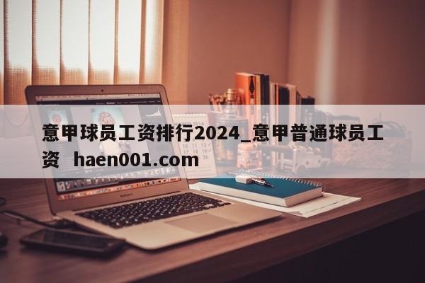 意甲球员工资排行2024_意甲普通球员工资 haen001.com