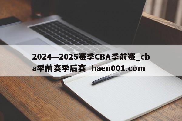 2024—2025赛季CBA季前赛_cba季前赛季后赛  haen001.com