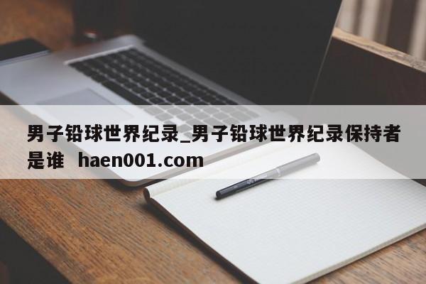 男子铅球世界纪录_男子铅球世界纪录保持者是谁  haen001.com
