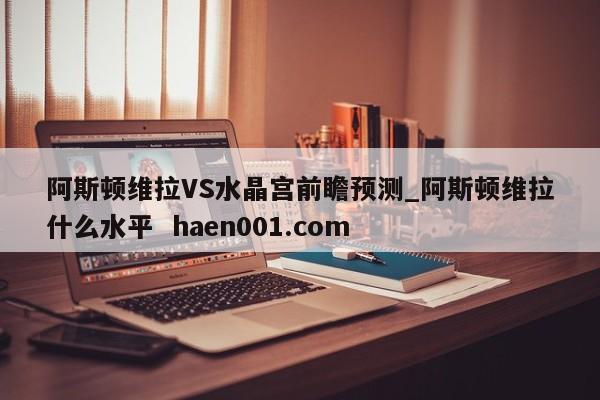 阿斯顿维拉VS水晶宫前瞻预测_阿斯顿维拉什么水平  haen001.com