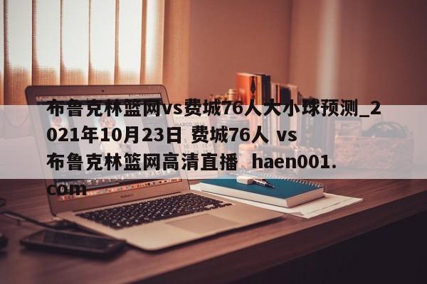 布鲁克林篮网vs费城76人大小球预测_2021年10月23日 费城76人 vs 布鲁克林篮网高清直播  haen001.com