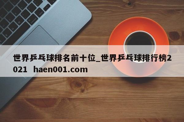 世界乒乓球排名前十位_世界乒乓球排行榜2021  haen001.com