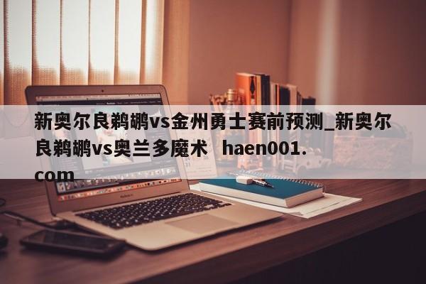 新奥尔良鹈鹕vs金州勇士赛前预测_新奥尔良鹈鹕vs奥兰多魔术  haen001.com