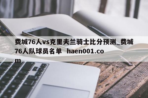 费城76人vs克里夫兰骑士比分预测_费城76人队球员名单  haen001.com