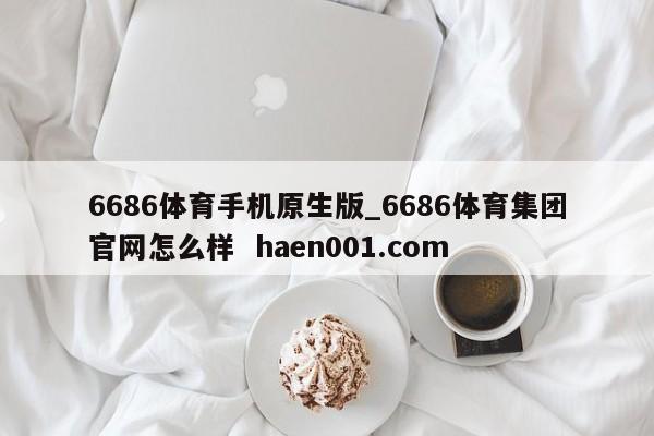 6686体育手机原生版_6686体育集团官网怎么样  haen001.com