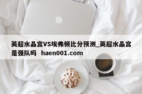 英超水晶宫VS埃弗顿比分预测_英超水晶宫是强队吗  haen001.com