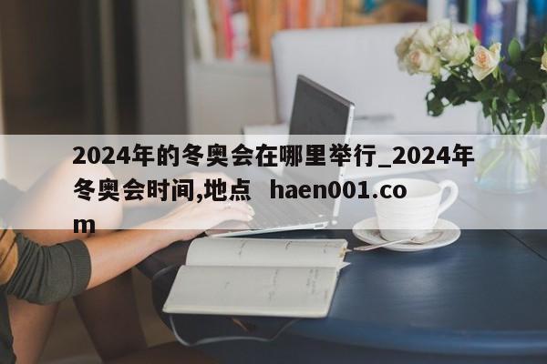 2024年的冬奥会在哪里举行_2024年冬奥会时间,地点  haen001.com