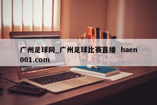 广州足球网_广州足球比赛直播  haen001.com