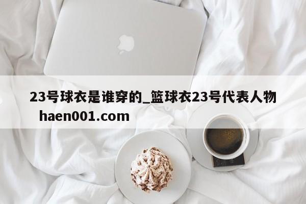23号球衣是谁穿的_篮球衣23号代表人物  haen001.com