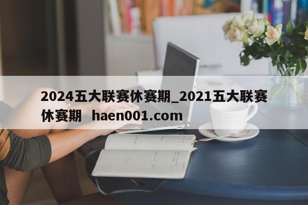 2024五大联赛休赛期_2021五大联赛休赛期  haen001.com