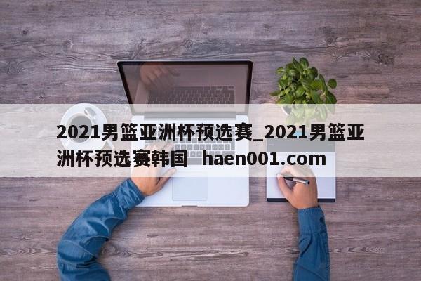 2021男篮亚洲杯预选赛_2021男篮亚洲杯预选赛韩国  haen001.com