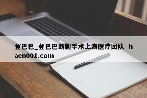 登巴巴_登巴巴断腿手术上海医疗团队  haen001.com