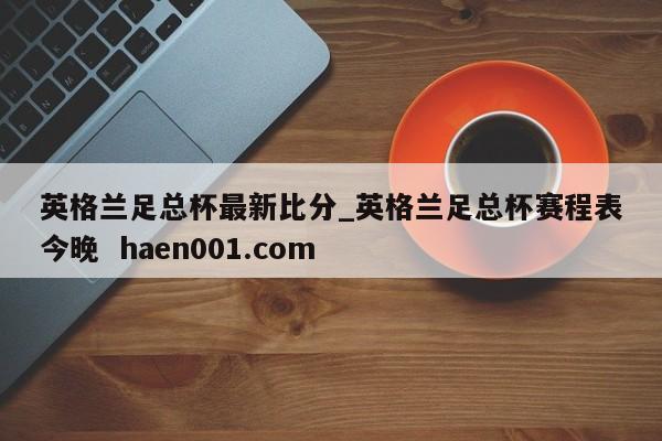 英格兰足总杯最新比分_英格兰足总杯赛程表今晚  haen001.com